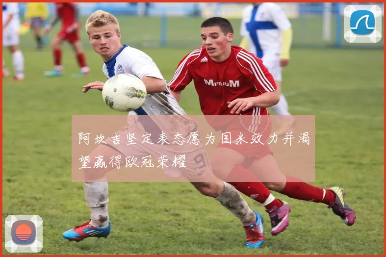 阿坎吉坚定表态愿为国米效力并渴望赢得欧冠荣耀