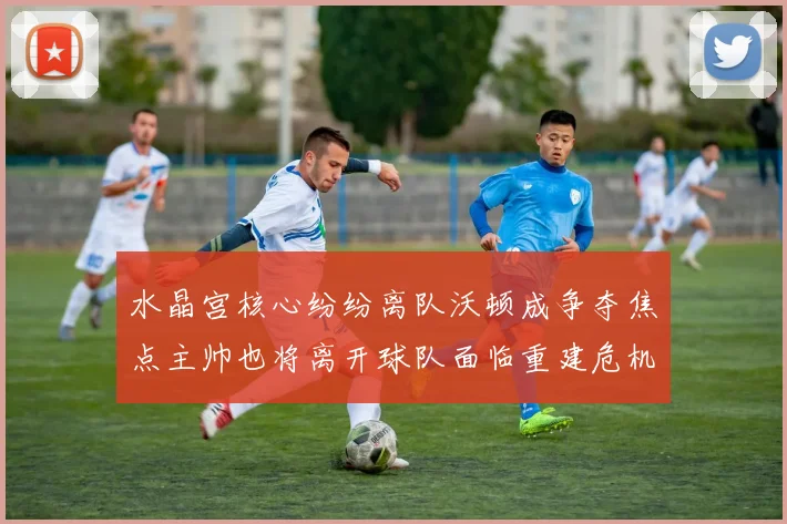 水晶宫核心纷纷离队沃顿成争夺焦点主帅也将离开球队面临重建危机