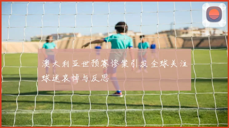 澳大利亚世预赛惨案引发全球关注球迷哀悼与反思