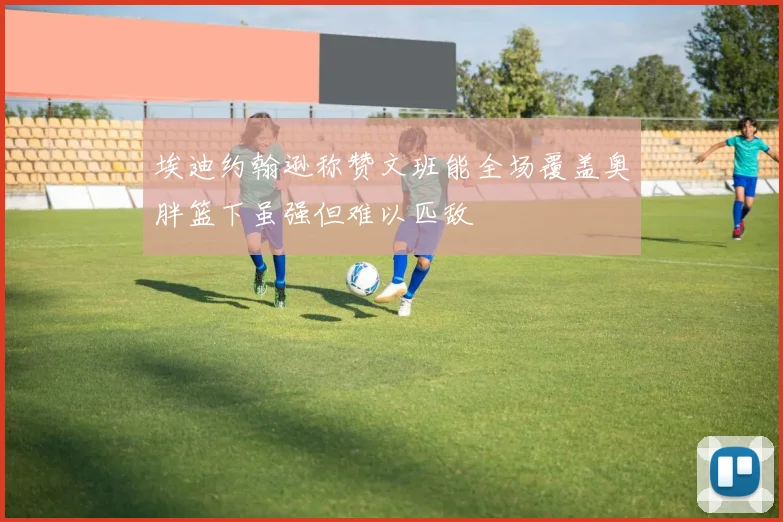 埃迪约翰逊称赞文班能全场覆盖奥胖篮下虽强但难以匹敌