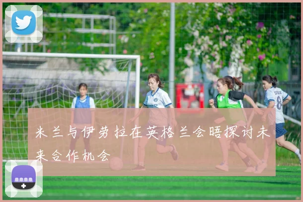 米兰与伊劳拉在英格兰会晤探讨未来合作机会