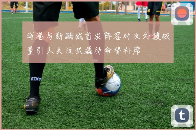 海港与新鹏城首发阵容对决外援较量引人关注武磊待命替补席