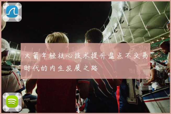 火箭年轻核心技术提升盘点不交易时代的内生发展之路