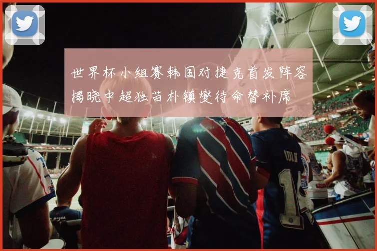 世界杯小组赛韩国对捷克首发阵容揭晓中超独苗朴镇燮待命替补席