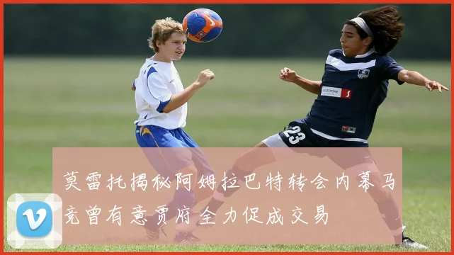 莫雷托揭秘阿姆拉巴特转会内幕马竞曾有意贾府全力促成交易