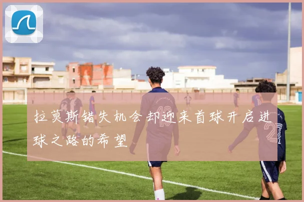 拉莫斯错失机会却迎来首球开启进球之路的希望
