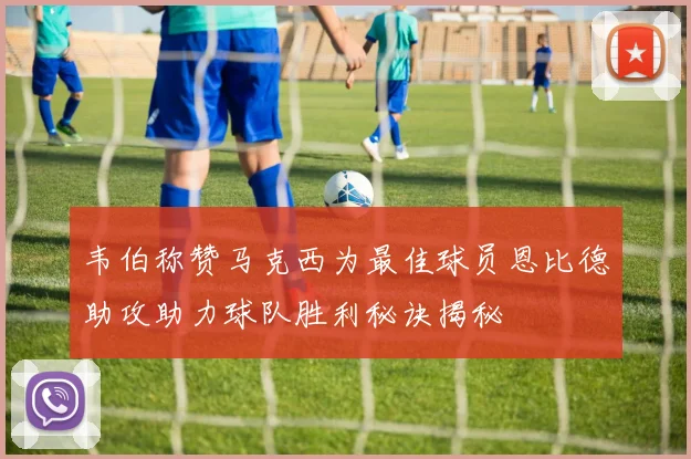 韦伯称赞马克西为最佳球员恩比德助攻助力球队胜利秘诀揭秘