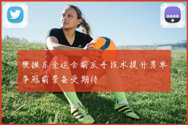 樊振东全运会前反手技术提升男单争冠前景备受期待