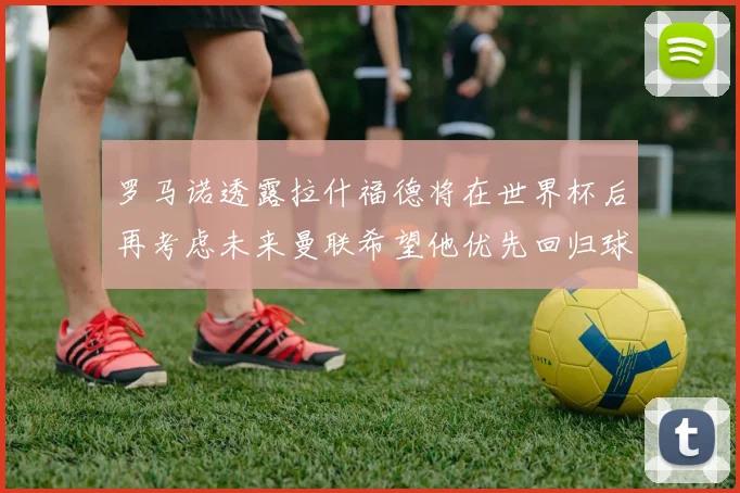 罗马诺透露拉什福德将在世界杯后再考虑未来曼联希望他优先回归球队
