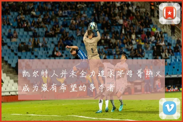 凯尔特人并未全力追求字母哥热火成为最有希望的争夺者