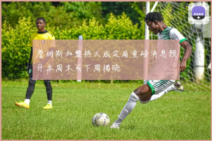 詹姆斯加盟热火成定局重磅消息预计本周末或下周揭晓